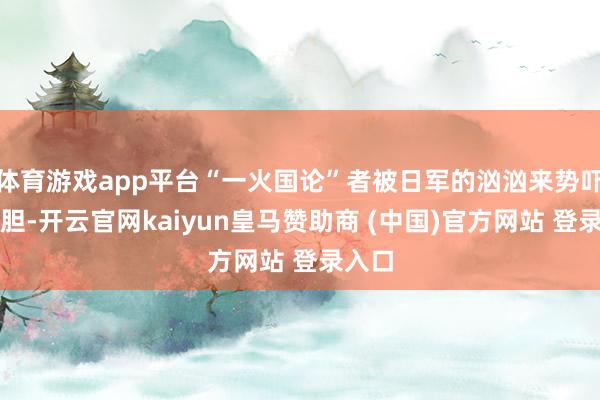 體育游戲app平臺“一火國論”者被日軍的洶洶來勢嚇破了膽-開云官網kaiyun皇馬贊助商 (中國)官方網站 登錄入口